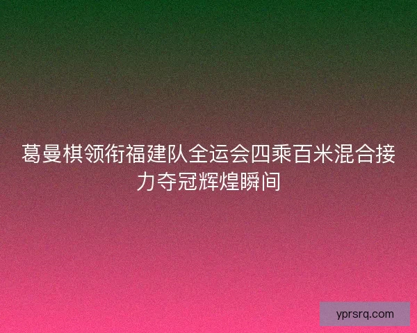 葛曼棋领衔福建队全运会四乘百米混合接力夺冠辉煌瞬间