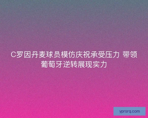 C罗因丹麦球员模仿庆祝承受压力 带领葡萄牙逆转展现实力