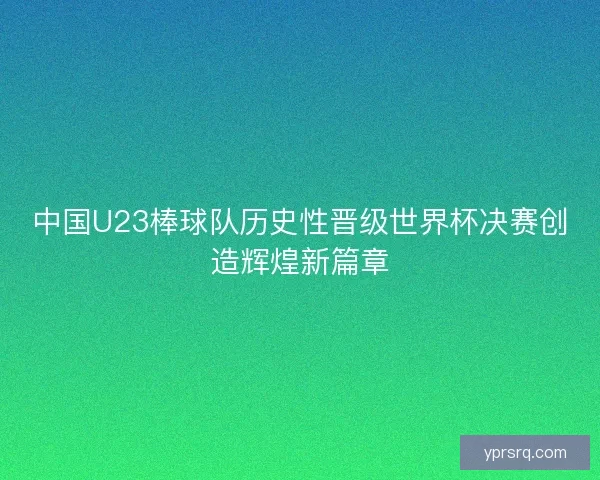 中国U23棒球队历史性晋级世界杯决赛创造辉煌新篇章