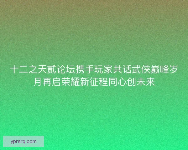 十二之天贰论坛携手玩家共话武侠巅峰岁月再启荣耀新征程同心创未来