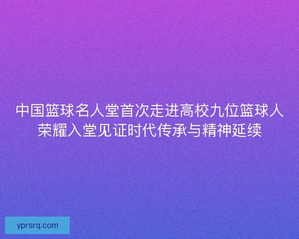 中国篮球名人堂首次走进高校九位篮球人荣耀入堂见证时代传承与精神延续